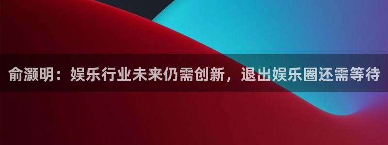 顺盈娱乐：俞灏明：娱乐行业未来仍需创新，退出娱乐圈还需等待